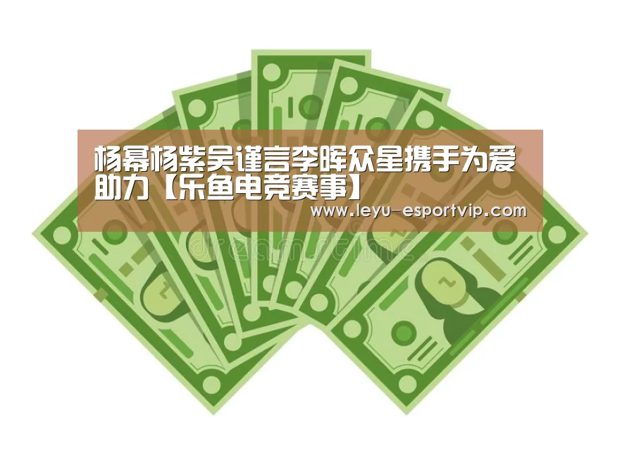 杨幂杨紫吴谨言李晖众星携手为爱助力【乐鱼电竞赛事】(图2) 乐鱼电竞赛事