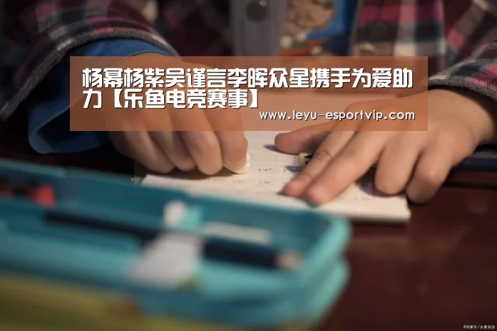 杨幂杨紫吴谨言李晖众星携手为爱助力【乐鱼电竞赛事】(图3) 乐鱼电竞平台