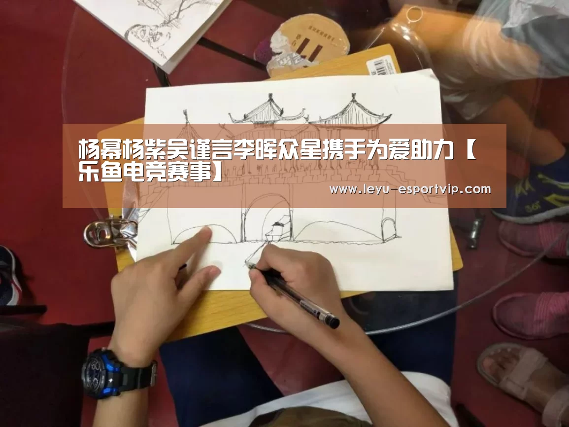 杨幂杨紫吴谨言李晖众星携手为爱助力【乐鱼电竞赛事】(图4) 乐鱼电竞
