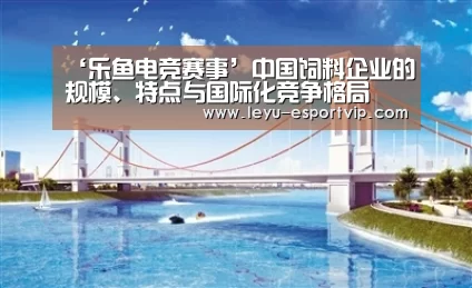 ‘乐鱼电竞赛事’中国饲料企业的规模、特点与国际化竞争格局(图1) 乐鱼官方入口